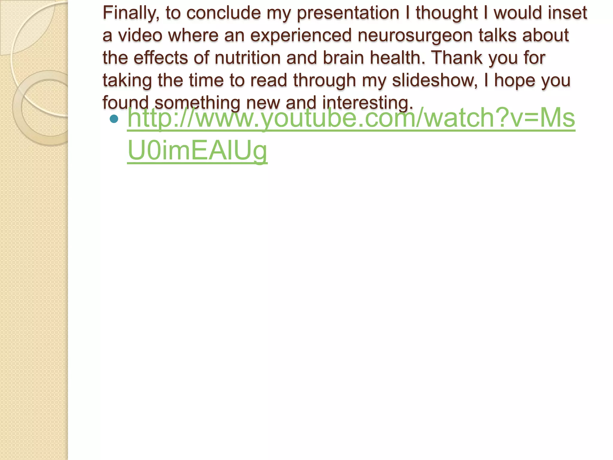 Finally, to conclude my presentation I thought I would inset
a video where an experienced neurosurgeon talks about
the effects of nutrition and brain health. Thank you for
taking the time to read through my slideshow, I hope you
found something new and interesting.
   http://www.youtube.com/watch?v=Ms
    U0imEAlUg
 