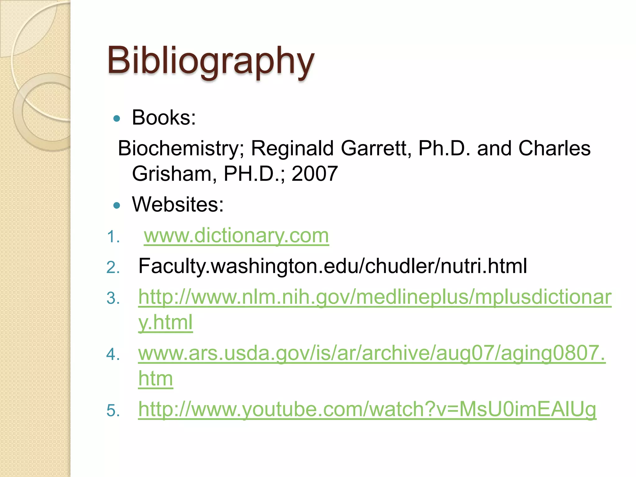 Bibliography
  Books:
  Biochemistry; Reginald Garrett, Ph.D. and Charles
   Grisham, PH.D.; 2007
  Websites:
1. www.dictionary.com
2. Faculty.washington.edu/chudler/nutri.html
3. http://www.nlm.nih.gov/medlineplus/mplusdictionar
    y.html
4. www.ars.usda.gov/is/ar/archive/aug07/aging0807.
    htm
5. http://www.youtube.com/watch?v=MsU0imEAlUg
 
