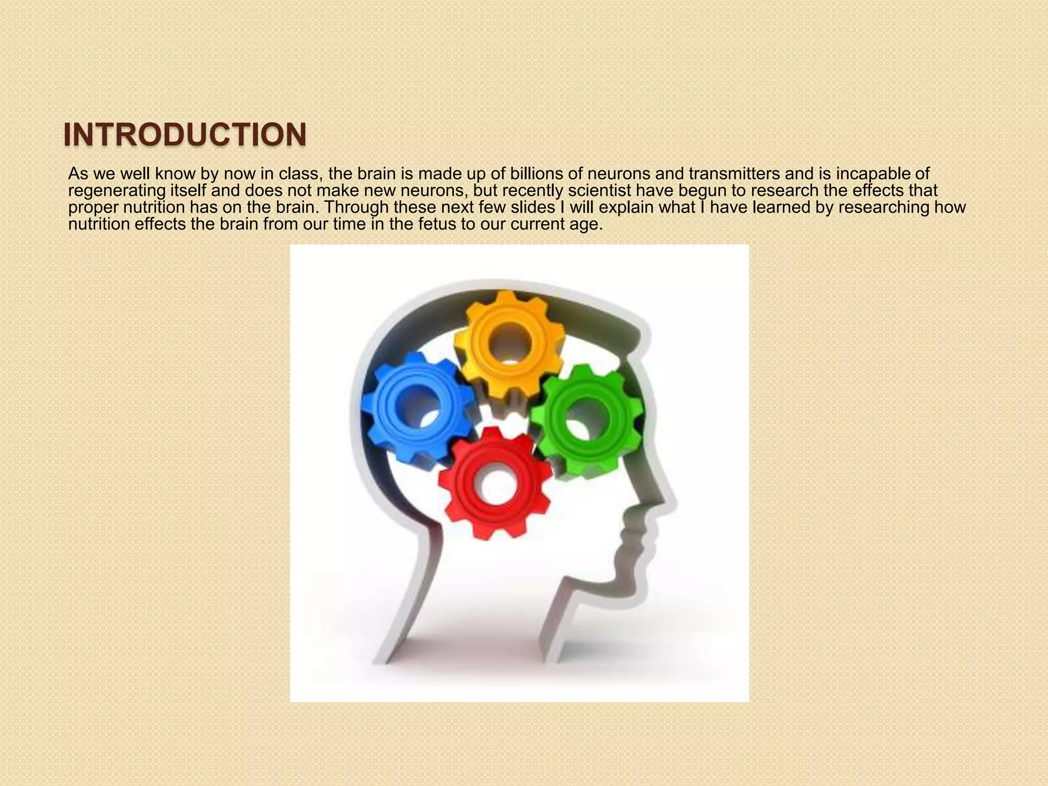 INTRODUCTION
As we well know by now in class, the brain is made up of billions of neurons and transmitters and is incapable of
regenerating itself and does not make new neurons, but recently scientist have begun to research the effects that
proper nutrition has on the brain. Through these next few slides I will explain what I have learned by researching how
nutrition effects the brain from our time in the fetus to our current age.
 