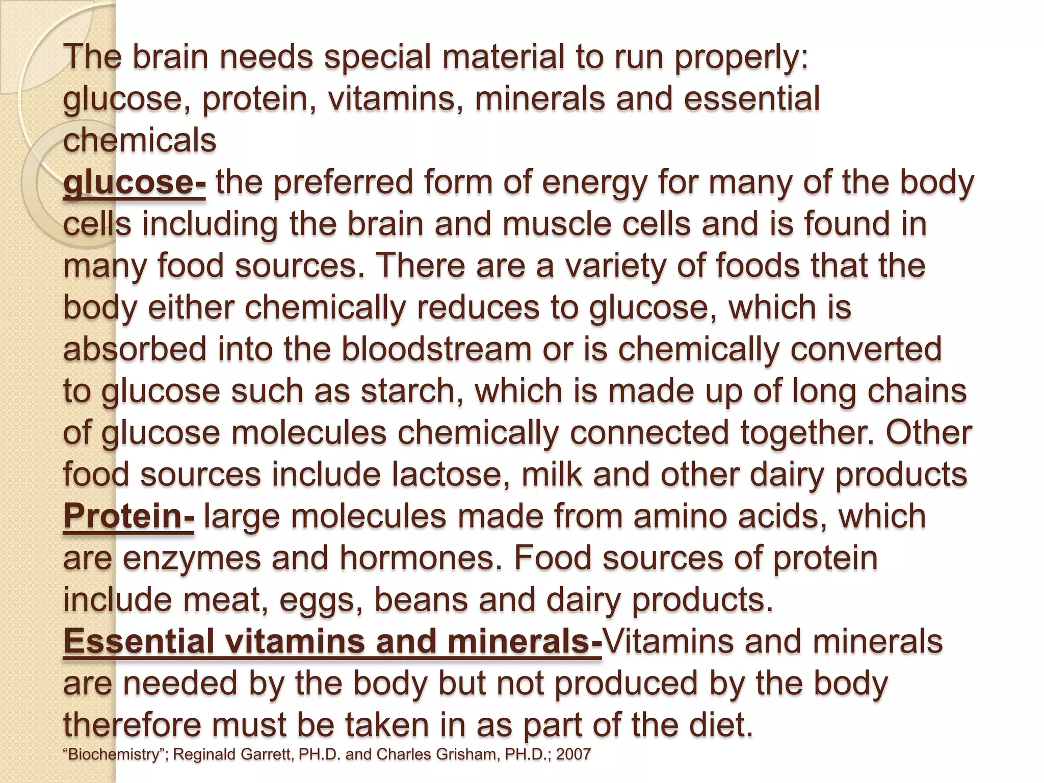 The brain needs special material to run properly:
glucose, protein, vitamins, minerals and essential
chemicals
glucose- the preferred form of energy for many of the body
cells including the brain and muscle cells and is found in
many food sources. There are a variety of foods that the
body either chemically reduces to glucose, which is
absorbed into the bloodstream or is chemically converted
to glucose such as starch, which is made up of long chains
of glucose molecules chemically connected together. Other
food sources include lactose, milk and other dairy products
Protein- large molecules made from amino acids, which
are enzymes and hormones. Food sources of protein
include meat, eggs, beans and dairy products.
Essential vitamins and minerals-Vitamins and minerals
are needed by the body but not produced by the body
therefore must be taken in as part of the diet.
“Biochemistry”; Reginald Garrett, PH.D. and Charles Grisham, PH.D.; 2007
 