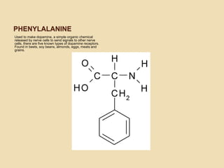 PHENYLALANINE
Used to make dopamine, a simple organic chemical
released by nerve cells to send signals to other nerve
cells, there are five known types of dopamine receptors.
Found in beets, soy beans, almonds, eggs, meats and
grains.
 