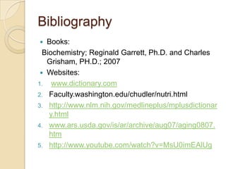 Bibliography
  Books:
  Biochemistry; Reginald Garrett, Ph.D. and Charles
   Grisham, PH.D.; 2007
  Websites:
1. www.dictionary.com
2. Faculty.washington.edu/chudler/nutri.html
3. http://www.nlm.nih.gov/medlineplus/mplusdictionar
    y.html
4. www.ars.usda.gov/is/ar/archive/aug07/aging0807.
    htm
5. http://www.youtube.com/watch?v=MsU0imEAlUg
 
