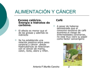 Antonio F.Murillo Cancho 2
ALIMENTACIÓN Y CÁNCER
Exceso calórico.
Energía e hidratos de
carbono.
 El efecto es menor que ...