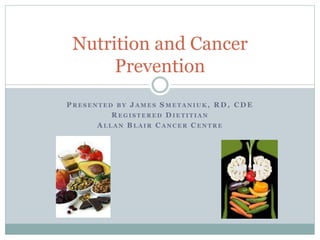 Nutrition and Cancer
Prevention
P R E S E N T E D B Y J A M E S S M E T A N I UK , R D , C D E
R E G I S T E R E D D I E T I T I A N
A L L A N B L A I R C A N C E R C E N T R E
 