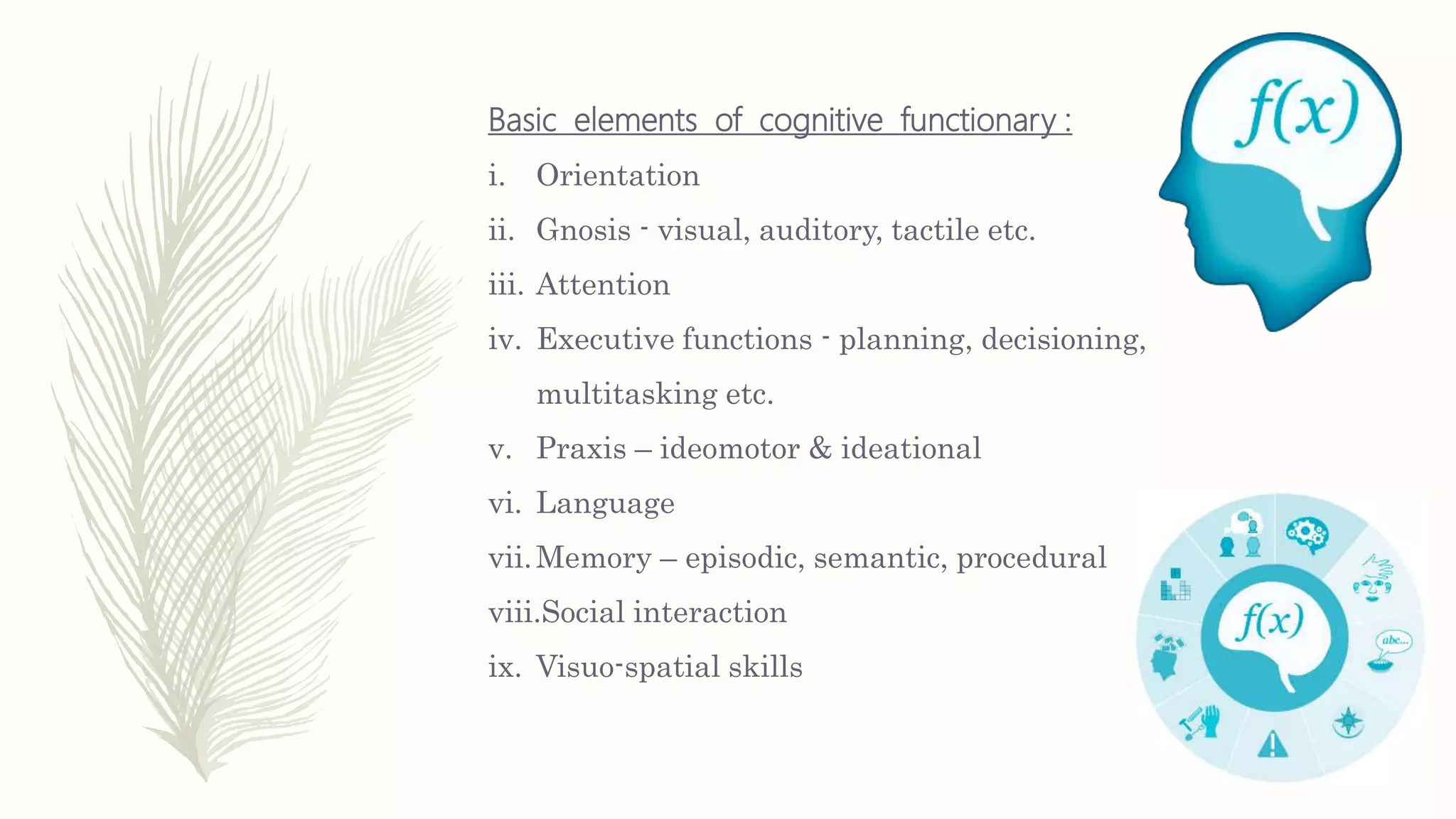Basic elements of cognitive functionary :
i. Orientation
ii. Gnosis - visual, auditory, tactile etc.
iii. Attention
iv. Executive functions - planning, decisioning,
multitasking etc.
v. Praxis – ideomotor & ideational
vi. Language
vii.Memory – episodic, semantic, procedural
viii.Social interaction
ix. Visuo-spatial skills
 