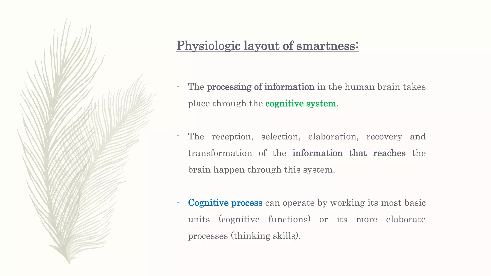 Physiologic layout of smartness:
- The processing of information in the human brain takes
place through the cognitive system.
- The reception, selection, elaboration, recovery and
transformation of the information that reaches the
brain happen through this system.
- Cognitive process can operate by working its most basic
units (cognitive functions) or its more elaborate
processes (thinking skills).
 