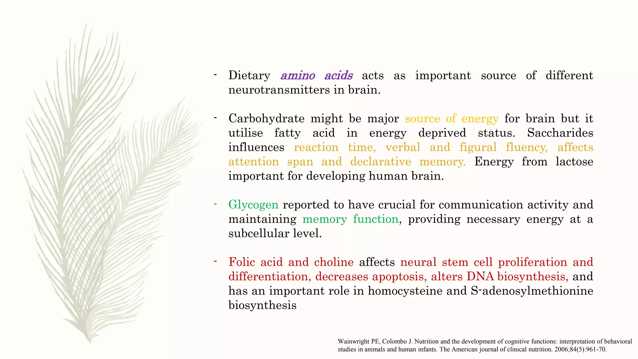 - Dietary amino acids acts as important source of different
neurotransmitters in brain.
- Carbohydrate might be major source of energy for brain but it
utilise fatty acid in energy deprived status. Saccharides
influences reaction time, verbal and figural fluency, affects
attention span and declarative memory. Energy from lactose
important for developing human brain.
- Glycogen reported to have crucial for communication activity and
maintaining memory function, providing necessary energy at a
subcellular level.
- Folic acid and choline affects neural stem cell proliferation and
differentiation, decreases apoptosis, alters DNA biosynthesis, and
has an important role in homocysteine and S-adenosylmethionine
biosynthesis
Wainwright PE, Colombo J. Nutrition and the development of cognitive functions: interpretation of behavioral
studies in animals and human infants. The American journal of clinical nutrition. 2006;84(5):961-70.
 