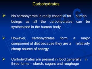 Carbohydrates
 No carbohydrate is really essential for human
beings as all the carbohydrates can be
synthesised in the human body
 However, carbohydrates form a major
component of diet because they are a relatively
cheap source of energy
 Carbohydrates are present in food generally in
three forms – starch, sugars and roughage
 