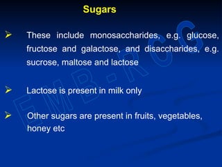 Sugars
 These include monosaccharides, e.g. glucose,
fructose and galactose, and disaccharides, e.g.
sucrose, maltose and lactose
 Lactose is present in milk only
 Other sugars are present in fruits, vegetables,
honey etc
 