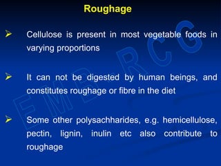 Roughage
 Cellulose is present in most vegetable foods in
varying proportions
 It can not be digested by human beings, and
constitutes roughage or fibre in the diet
 Some other polysachharides, e.g. hemicellulose,
pectin, lignin, inulin etc also contribute to
roughage
 
