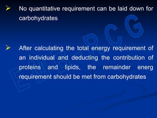  No quantitative requirement can be laid down for
carbohydrates
 After calculating the total energy requirement of
an individual and deducting the contribution of
proteins and lipids, the remainder energ
requirement should be met from carbohydrates
 