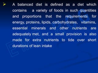  A balanced diet is defined as a diet which
contains a variety of foods in such quantities
and proportions that the requirements for
energy, proteins, lipids, carbohydrates, vitamins,
essential minerals and other nutrients are
adequately met, and a small provision is also
made for extra nutrients to tide over short
durations of lean intake
 
