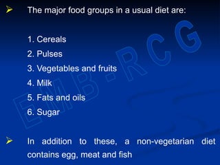  The major food groups in a usual diet are:
1. Cereals
2. Pulses
3. Vegetables and fruits
4. Milk
5. Fats and oils
6. Sugar
 In addition to these, a non-vegetarian diet
contains egg, meat and fish
 