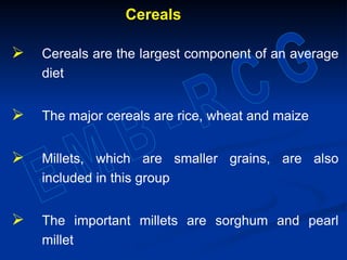 Cereals
 Cereals are the largest component of an average
diet
 The major cereals are rice, wheat and maize
 Millets, which are smaller grains, are also
included in this group
 The important millets are sorghum and pearl
millet
 