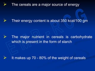  The cereals are a major source of energy
 Their energy content is about 350 kcal/100 gm
 The major nutrient in cereals is carbohydrate
which is present in the form of starch
 It makes up 70 - 80% of the weight of cereals
 