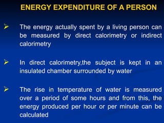 ENERGY EXPENDITURE OF A PERSON
 The energy actually spent by a living person can
be measured by direct calorimetry or indirect
calorimetry
 In direct calorimetry,the subject is kept in an
insulated chamber surrounded by water
 The rise in temperature of water is measured
over a period of some hours and from this, the
energy produced per hour or per minute can be
calculated
 