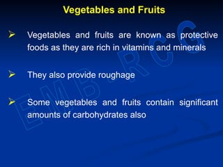 Vegetables and Fruits
 Vegetables and fruits are known as protective
foods as they are rich in vitamins and minerals
 They also provide roughage
 Some vegetables and fruits contain significant
amounts of carbohydrates also
 