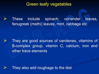 Green leafy vegetables
 These include spinach, coriander leaves,
fenugreek (methi) leaves, mint, cabbage etc
 They are good sources of carotenes, vitamins of
B-complex group, vitamin C, calcium, iron and
other trace elements
 They also add roughage to the diet
 