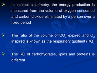  In indirect calorimetry, the energy production is
measured from the volume of oxygen consumed
and carbon dioxide eliminated by a person over a
fixed period
 The ratio of the volume of CO2 expired and O2
inspired is known as the respiratory quotient (RQ)
 The RQ of carbohydrates, lipids and proteins is
different
 
