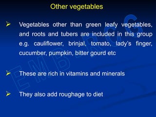 Other vegetables
 Vegetables other than green leafy vegetables,
and roots and tubers are included in this group
e.g. cauliflower, brinjal, tomato, lady’s finger,
cucumber, pumpkin, bitter gourd etc
 These are rich in vitamins and minerals
 They also add roughage to diet
 
