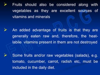  Fruits should also be considered along with
vegetables as they are excellent sources of
vitamins and minerals
 An added advantage of fruits is that they are
generally eaten raw and, therefore, the heat-
labile vitamins present in them are not destroyed
 Some fruits and/or raw vegetables (salads), e.g.
tomato, cucumber, carrot, radish etc, must be
included in the daily diet.
 