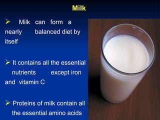 Milk
 Milk can form a
nearly balanced diet by
itself
 It contains all the essential
nutrients except iron
and vitamin C
 Proteins of milk contain all
the essential amino acids
 