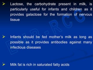  Lactose, the carbohydrate present in milk, is
particularly useful for infants and children as it
provides galactose for the formation of nervous
tissue
 Infants should be fed mother’s milk as long as
possible as it provides antibodies against many
infectious diseases
 Milk fat is rich in saturated fatty acids
 