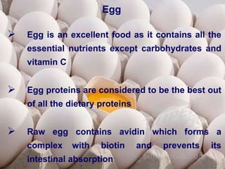 Egg
 Egg is an excellent food as it contains all the
essential nutrients except carbohydrates and
vitamin C
 Egg proteins are considered to be the best out
of all the dietary proteins
 Raw egg contains avidin which forms a
complex with biotin and prevents its
intestinal absorption
 