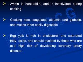  Avidin is heat-labile, and is inactivated during
cooking
 Cooking also coagulates albumin and globulin,
and makes them easily digestible
 Egg yolk is rich in cholesterol and saturated
fatty acids, and should avoided by those who are
at a high risk of developing coronary artery
disease
 