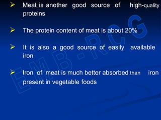  Meat is another good source of high-quality
proteins
 The protein content of meat is about 20%
 It is also a good source of easily available
iron
 Iron of meat is much better absorbed than iron
present in vegetable foods
 