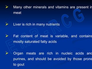  Many other minerals and vitamins are present in
meat
 Liver is rich in many nutrients
 Fat content of meat is variable, and contains
mostly saturated fatty acids
 Organ meats are rich in nucleic acids and
purines, and should be avoided by those prone
to gout
 