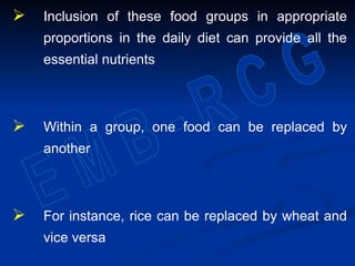  Inclusion of these food groups in appropriate
proportions in the daily diet can provide all the
essential nutrients
 Within a group, one food can be replaced by
another
 For instance, rice can be replaced by wheat and
vice versa
 