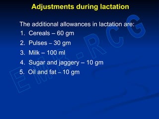 Adjustments during lactation
The additional allowances in lactation are:
1. Cereals – 60 gm
2. Pulses – 30 gm
3. Milk – 100 ml
4. Sugar and jaggery – 10 gm
5. Oil and fat – 10 gm
 