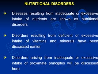 NUTRITIONAL DISORDERS
 Diseases resulting from inadequate or excessive
intake of nutrients are known as nutritional
disorders
 Disorders resulting from deficient or excessive
intake of vitamins and minerals have been
discussed earlier
 Disorders arising from inadequate or excessive
intake of proximate principles will be discussed
here
 