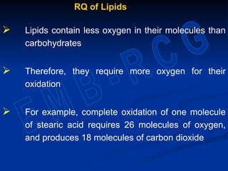 RQ of Lipids
 Lipids contain less oxygen in their molecules than
carbohydrates
 Therefore, they require more oxygen for their
oxidation
 For example, complete oxidation of one molecule
of stearic acid requires 26 molecules of oxygen,
and produces 18 molecules of carbon dioxide
 