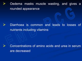  Oedema masks muscle wasting, and gives a
rounded appearance
 Diarrhoea is common and leads to losses of
nutrients including vitamins
 Concentrations of amino acids and urea in serum
are decreased
 