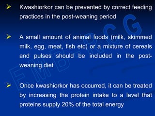  Kwashiorkor can be prevented by correct feeding
practices in the post-weaning period
 A small amount of animal foods (milk, skimmed
milk, egg, meat, fish etc) or a mixture of cereals
and pulses should be included in the post-
weaning diet
 Once kwashiorkor has occurred, it can be treated
by increasing the protein intake to a level that
proteins supply 20% of the total energy
 