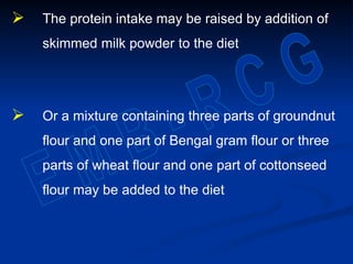  The protein intake may be raised by addition of
skimmed milk powder to the diet
 Or a mixture containing three parts of groundnut
flour and one part of Bengal gram flour or three
parts of wheat flour and one part of cottonseed
flour may be added to the diet
 