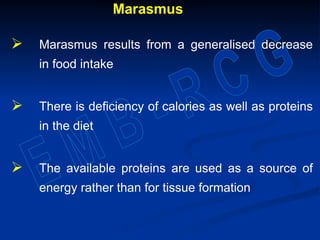 Marasmus
 Marasmus results from a generalised decrease
in food intake
 There is deficiency of calories as well as proteins
in the diet
 The available proteins are used as a source of
energy rather than for tissue formation
 