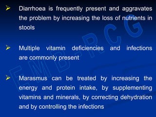  Diarrhoea is frequently present and aggravates
the problem by increasing the loss of nutrients in
stools
 Multiple vitamin deficiencies and infections
are commonly present
 Marasmus can be treated by increasing the
energy and protein intake, by supplementing
vitamins and minerals, by correcting dehydration
and by controlling the infections
 