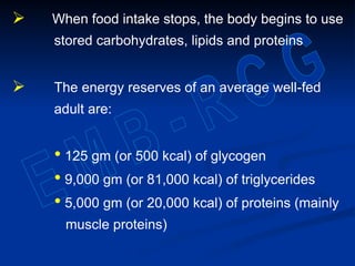  When food intake stops, the body begins to use
stored carbohydrates, lipids and proteins
 The energy reserves of an average well-fed
adult are:
• 125 gm (or 500 kcal) of glycogen
• 9,000 gm (or 81,000 kcal) of triglycerides
• 5,000 gm (or 20,000 kcal) of proteins (mainly
muscle proteins)
 