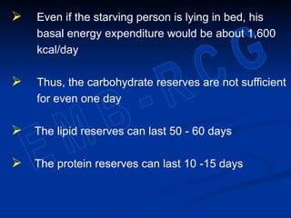  Even if the starving person is lying in bed, his
basal energy expenditure would be about 1,600
kcal/day
 Thus, the carbohydrate reserves are not sufficient
for even one day
 The lipid reserves can last 50 - 60 days
 The protein reserves can last 10 -15 days
 