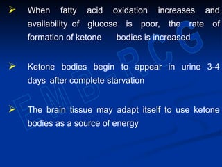  When fatty acid oxidation increases and
availability of glucose is poor, the rate of
formation of ketone bodies is increased
 Ketone bodies begin to appear in urine 3-4
days after complete starvation
 The brain tissue may adapt itself to use ketone
bodies as a source of energy
 