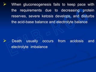  When gluconeogenesis fails to keep pace with
the requirements due to decreasing protein
reserves, severe ketosis develops, and disturbs
the acid-base balance and electrolyte balance
 Death usually occurs from acidosis and
electrolyte imbalance
 