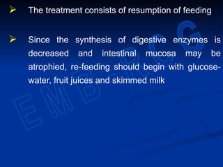  The treatment consists of resumption of feeding
 Since the synthesis of digestive enzymes is
decreased and intestinal mucosa may be
atrophied, re-feeding should begin with glucose-
water, fruit juices and skimmed milk
 