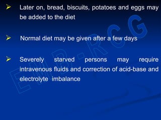  Later on, bread, biscuits, potatoes and eggs may
be added to the diet
 Normal diet may be given after a few days
 Severely starved persons may require
intravenous fluids and correction of acid-base and
electrolyte imbalance
 