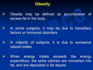 Obesity
 Obesity may be defined as accumulation of
excess fat in the body
 In some subjects, it may be due to hereditary
factors or hormonal disorders
 In majority of subjects, it is due to excessive
calorie intake
 When energy intake exceeds the energy
expenditure, the extra calories are converted into
fat, and are deposited in fat depots
 