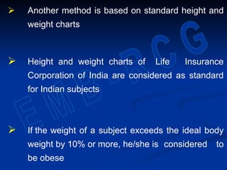  Another method is based on standard height and
weight charts
 Height and weight charts of Life Insurance
Corporation of India are considered as standard
for Indian subjects
 If the weight of a subject exceeds the ideal body
weight by 10% or more, he/she is considered to
be obese
 