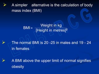  A simpler alternative is the calculation of body
mass index (BMI)
BMI =
 The normal BMI is 20 -25 in males and 19 - 24
in females
 A BMI above the upper limit of normal signifies
obesity
Weight in kg
[Height in metres]2
 