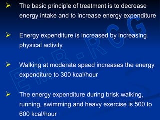  The basic principle of treatment is to decrease
energy intake and to increase energy expenditure
 Energy expenditure is increased by increasing
physical activity
 Walking at moderate speed increases the energy
expenditure to 300 kcal/hour
 The energy expenditure during brisk walking,
running, swimming and heavy exercise is 500 to
600 kcal/hour
 